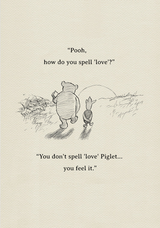 A black and white sketch of Winnie the Pooh and Piglet walking together against the backdrop of the setting sun. The quote 'Pooh, how do you spell 'love'?'' is above them. The quote 'You don't spell 'love' Piglet... you feel it.' is below them.