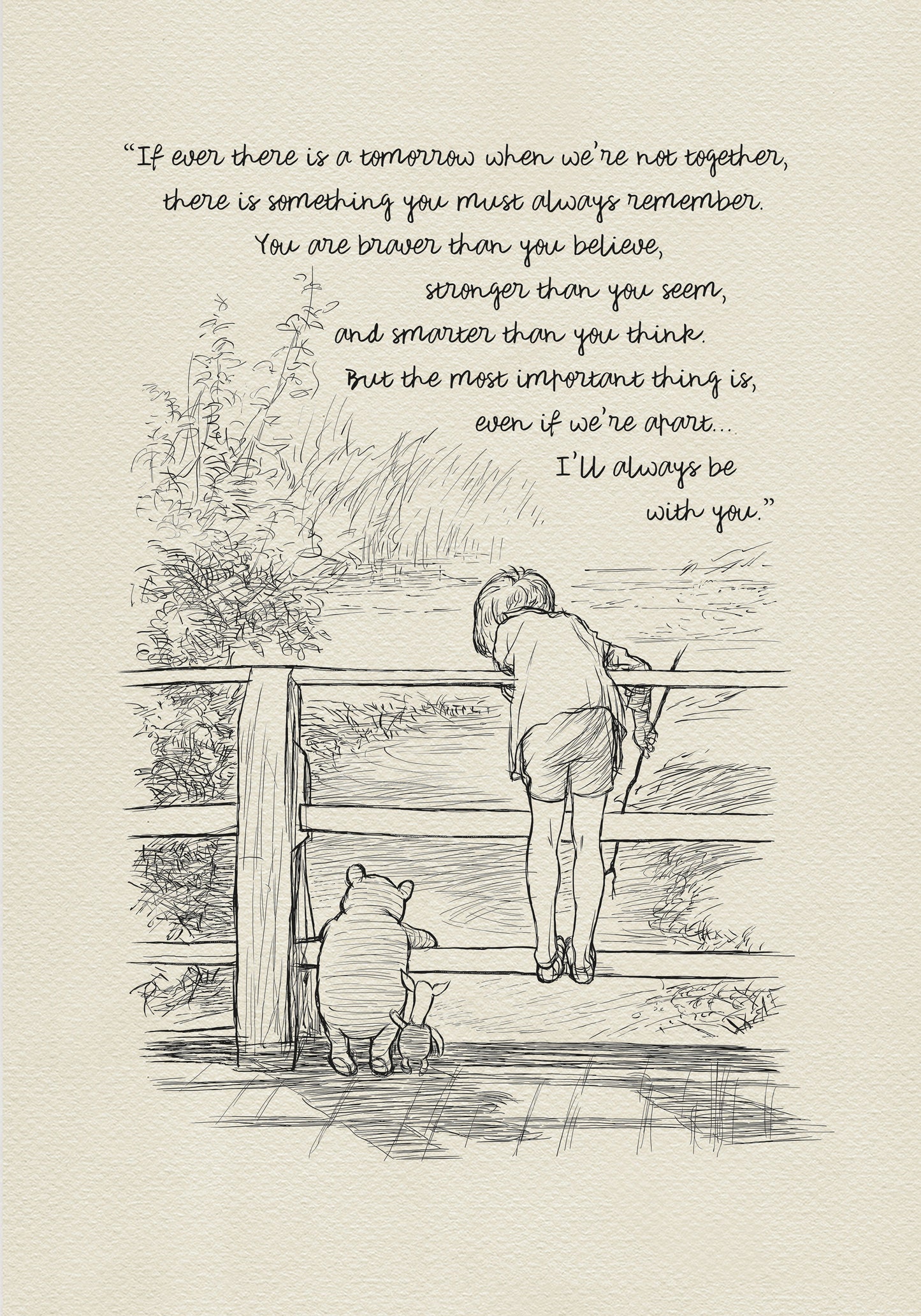 A black-and-white drawing depicting Christopher Robin, Winnie-the-Pooh, and Piglet standing on a wooden bridge. They are probably playing Poohsticks game. A quote is incorporated into the upper part of the drawing:'If ever there is a tomorrow when we're not together... there is something you must always remember. You are braver than you believe, stronger than you seem, and smarter than you think. But the most important thing is, even if we're apart... I'll always be with you.'