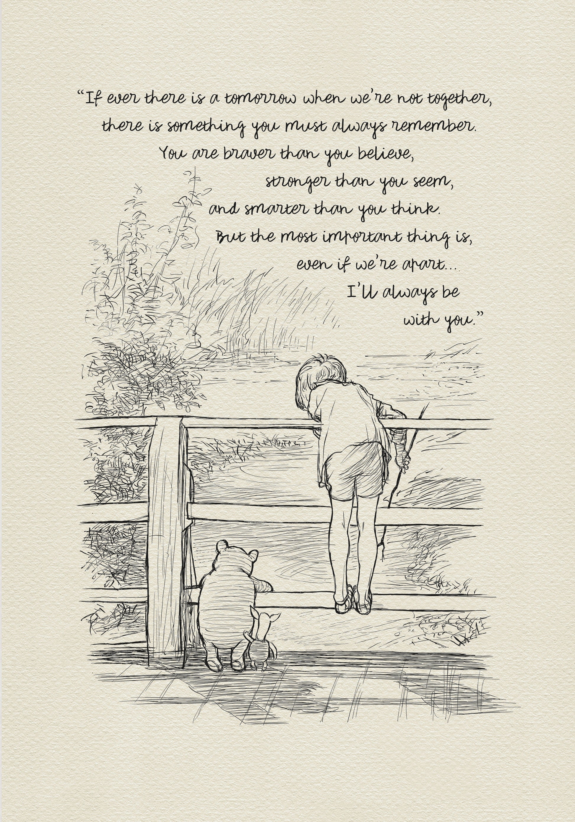 A black-and-white drawing depicting Christopher Robin, Winnie-the-Pooh, and Piglet standing on a wooden bridge. They are probably playing Poohsticks game. A quote is incorporated into the upper part of the drawing:'If ever there is a tomorrow when we're not together... there is something you must always remember. You are braver than you believe, stronger than you seem, and smarter than you think. But the most important thing is, even if we're apart... I'll always be with you.'