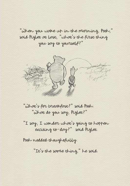 A black and white sketch of Winnie the Pooh and Piglet walking in a field. The quote "When you wake up in the morning, Pooh," said Piglet at last, what's the first thing you say to yourself?" - is above them. The quote "What's for breakfast?" said Pooh. "What do you say, Piglet?" "I say, I wonder what's going to happen exciting to-day?" said Piglet.Pooh nodded thoughtfully."It's the same thing," he said - is below them. Pooh nodded thoughtfully."It's the same thing," he said.