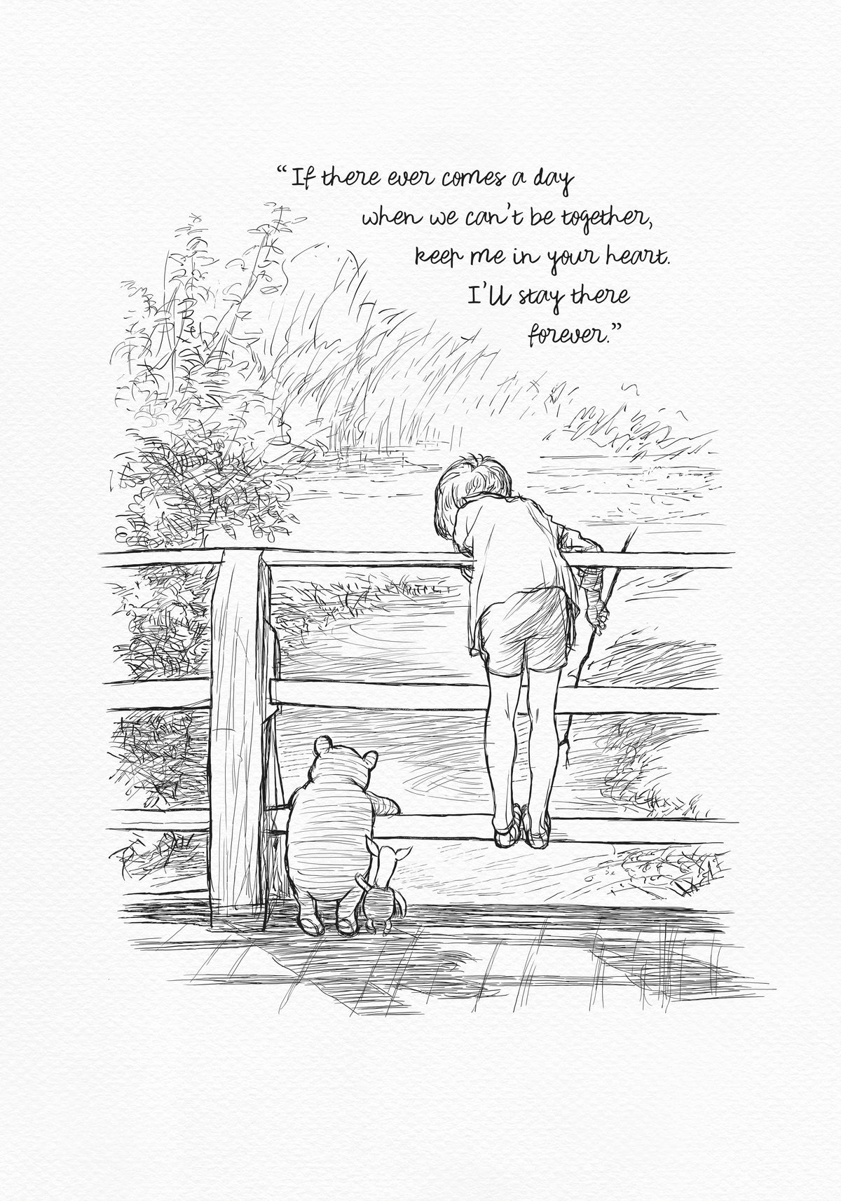 A black-and-white drawing depicting Christopher Robin, Winnie-the-Pooh, and Piglet standing on a wooden bridge. They are probably playing Poohsticks game. A quote is incorporated into the upper part of the drawing: 'If there ever comes a day when we can't be together, keep me in your heart. I'll stay there forever.'