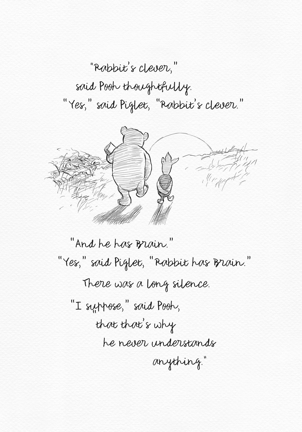 A black and white sketch of Winnie the Pooh and Piglet  walking together against the backdrop of the setting sun. The quote reads: “Rabbit's clever,' said Pooh thoughtfully. 'Yes,' said Piglet, 'Rabbit's clever.' 'And he has Brain.' 'Yes,' said Piglet, 'Rabbit has Brain.'
There was a long silence. 'I suppose,' said Pooh, 'that that's why he never understands anything.” 