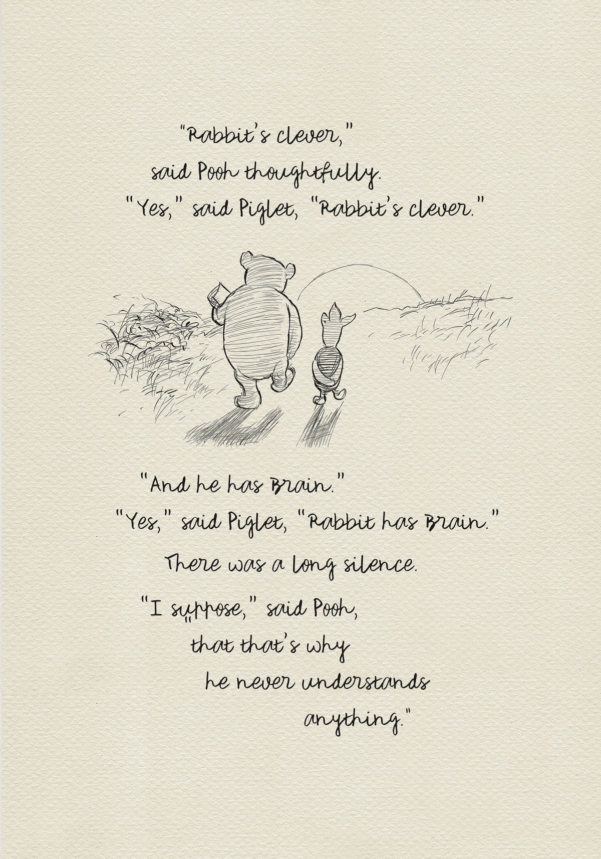 A black and white sketch of Winnie the Pooh and Piglet  walking together against the backdrop of the setting sun. The quote reads: “Rabbit's clever,' said Pooh thoughtfully. 'Yes,' said Piglet, 'Rabbit's clever.' 'And he has Brain.' 'Yes,' said Piglet, 'Rabbit has Brain.'
There was a long silence. 'I suppose,' said Pooh, 'that that's why he never understands anything.” 