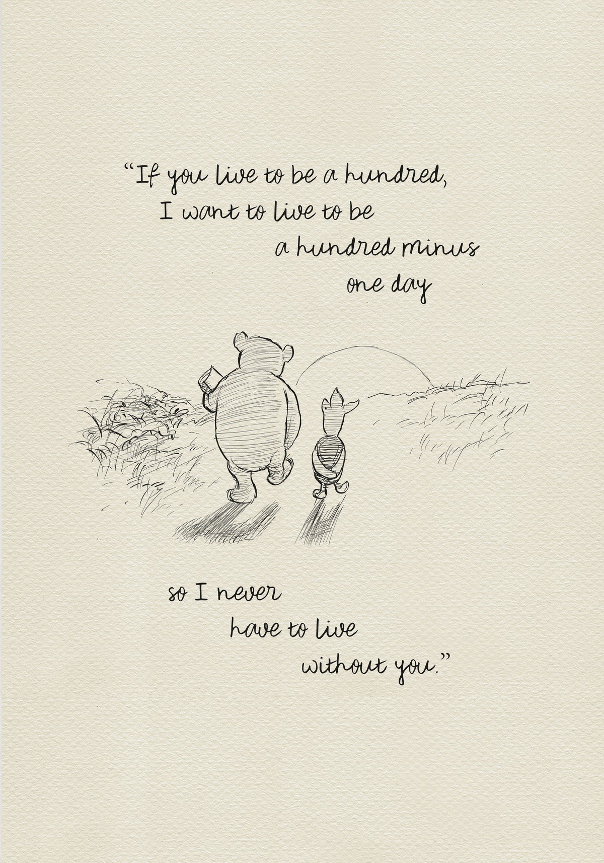 A black and white sketch of Winnie the Pooh and Piglet walking in a field. The quote “If you live to be a hundred, I want to live to be a hundred minus one day" - is above them. The quote "so I never have to live without you.” - is below them.