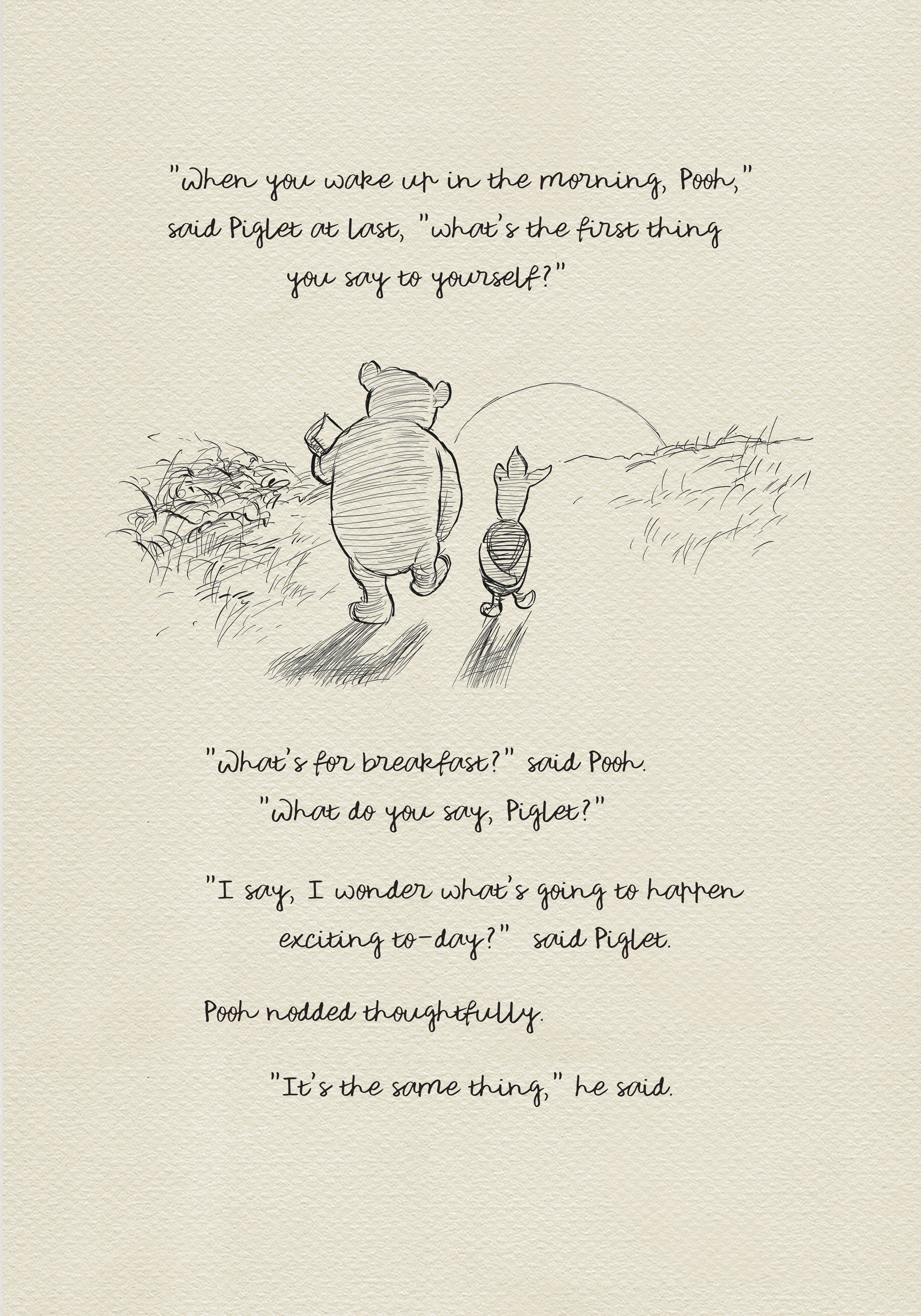 A black and white sketch of Winnie the Pooh and Piglet walking in a field. The quote "When you wake up in the morning, Pooh," said Piglet at last, what's the first thing you say to yourself?" - is above them. The quote "What's for breakfast?" said Pooh. "What do you say, Piglet?" "I say, I wonder what's going to happen exciting to-day?" said Piglet.Pooh nodded thoughtfully."It's the same thing," he said - is below them. Pooh nodded thoughtfully."It's the same thing," he said.