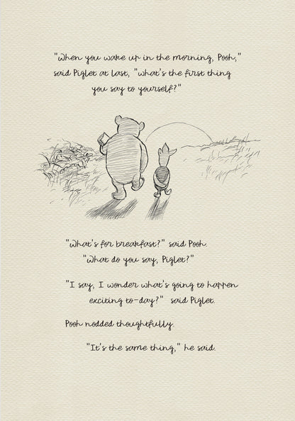 A black and white sketch of Winnie the Pooh and Piglet walking in a field. The quote "When you wake up in the morning, Pooh," said Piglet at last, what's the first thing you say to yourself?" - is above them. The quote "What's for breakfast?" said Pooh. "What do you say, Piglet?" "I say, I wonder what's going to happen exciting to-day?" said Piglet.Pooh nodded thoughtfully."It's the same thing," he said - is below them. Pooh nodded thoughtfully."It's the same thing," he said.