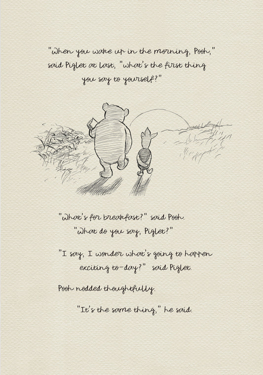 A black and white sketch of Winnie the Pooh and Piglet walking in a field. The quote "When you wake up in the morning, Pooh," said Piglet at last, what's the first thing you say to yourself?" - is above them. The quote "What's for breakfast?" said Pooh. "What do you say, Piglet?" "I say, I wonder what's going to happen exciting to-day?" said Piglet.Pooh nodded thoughtfully."It's the same thing," he said - is below them. Pooh nodded thoughtfully."It's the same thing," he said.