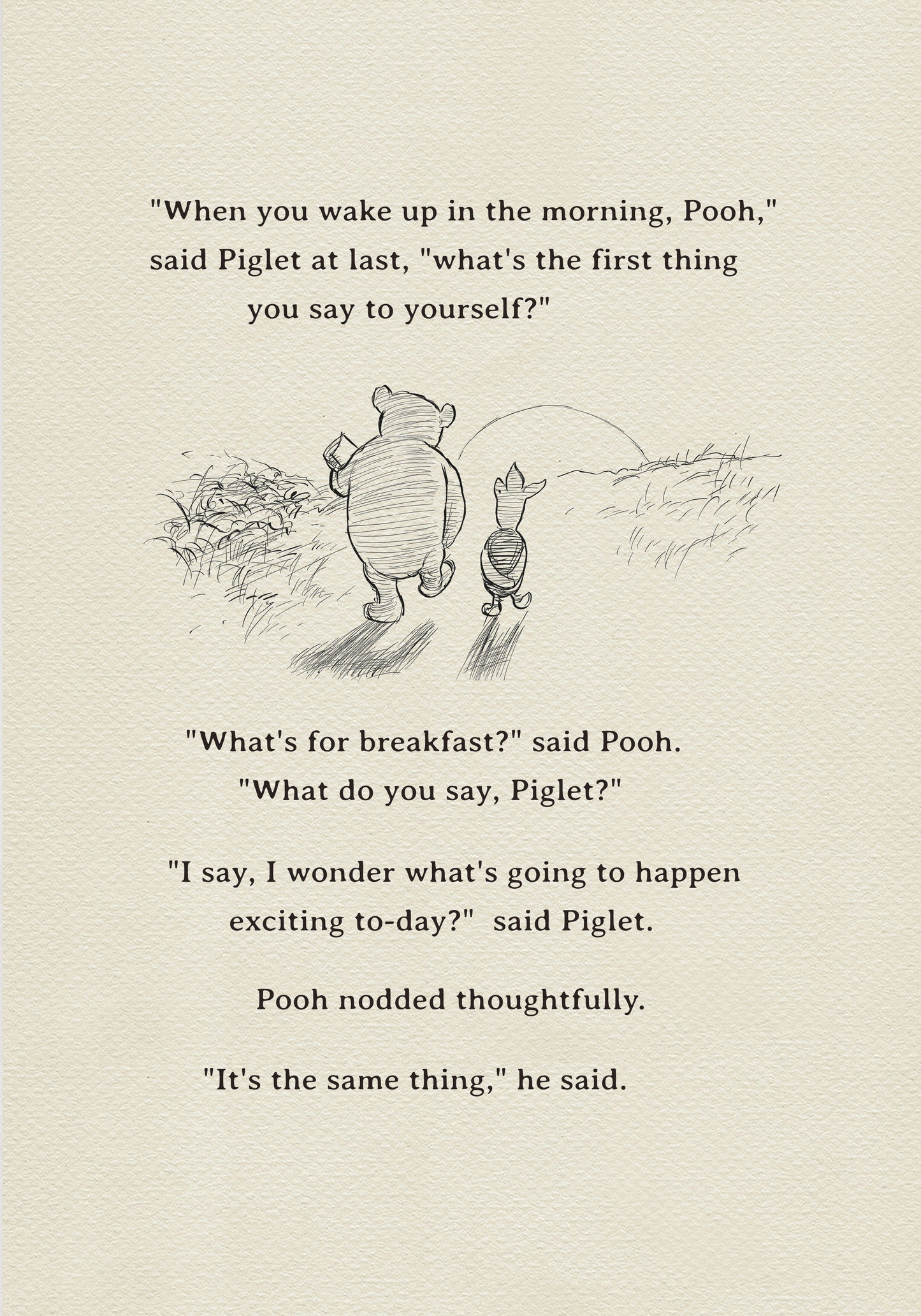 A black and white sketch of Winnie the Pooh and Piglet  walking together against the backdrop of the setting sun. The quote "When you wake up in the morning, Pooh," said Piglet at last, what's the first thing you say to yourself?" - is above them. The quote "What's for breakfast?" said Pooh. "What do you say, Piglet?" "I say, I wonder what's going to happen exciting to-day?" said Piglet.Pooh nodded thoughtfully."It's the same thing," he said.