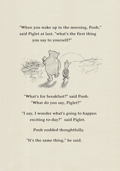 A black and white sketch of Winnie the Pooh and Piglet  walking together against the backdrop of the setting sun. The quote "When you wake up in the morning, Pooh," said Piglet at last, what's the first thing you say to yourself?" - is above them. The quote "What's for breakfast?" said Pooh. "What do you say, Piglet?" "I say, I wonder what's going to happen exciting to-day?" said Piglet.Pooh nodded thoughtfully."It's the same thing," he said.