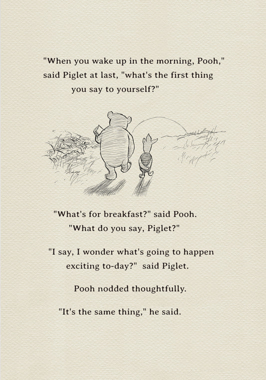 A black and white sketch of Winnie the Pooh and Piglet  walking together against the backdrop of the setting sun. The quote "When you wake up in the morning, Pooh," said Piglet at last, what's the first thing you say to yourself?" - is above them. The quote "What's for breakfast?" said Pooh. "What do you say, Piglet?" "I say, I wonder what's going to happen exciting to-day?" said Piglet.Pooh nodded thoughtfully."It's the same thing," he said.