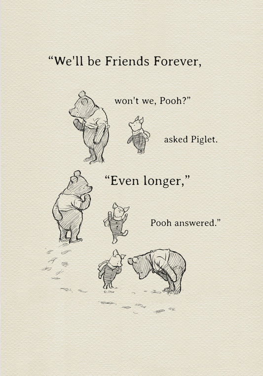 A black and white illustration of Winnie the Pooh and Piglet. The text in the image reads, 'We'll be friends forever, won't we, Pooh? asked Piglet. 'Even longer.' Pooh answered.'