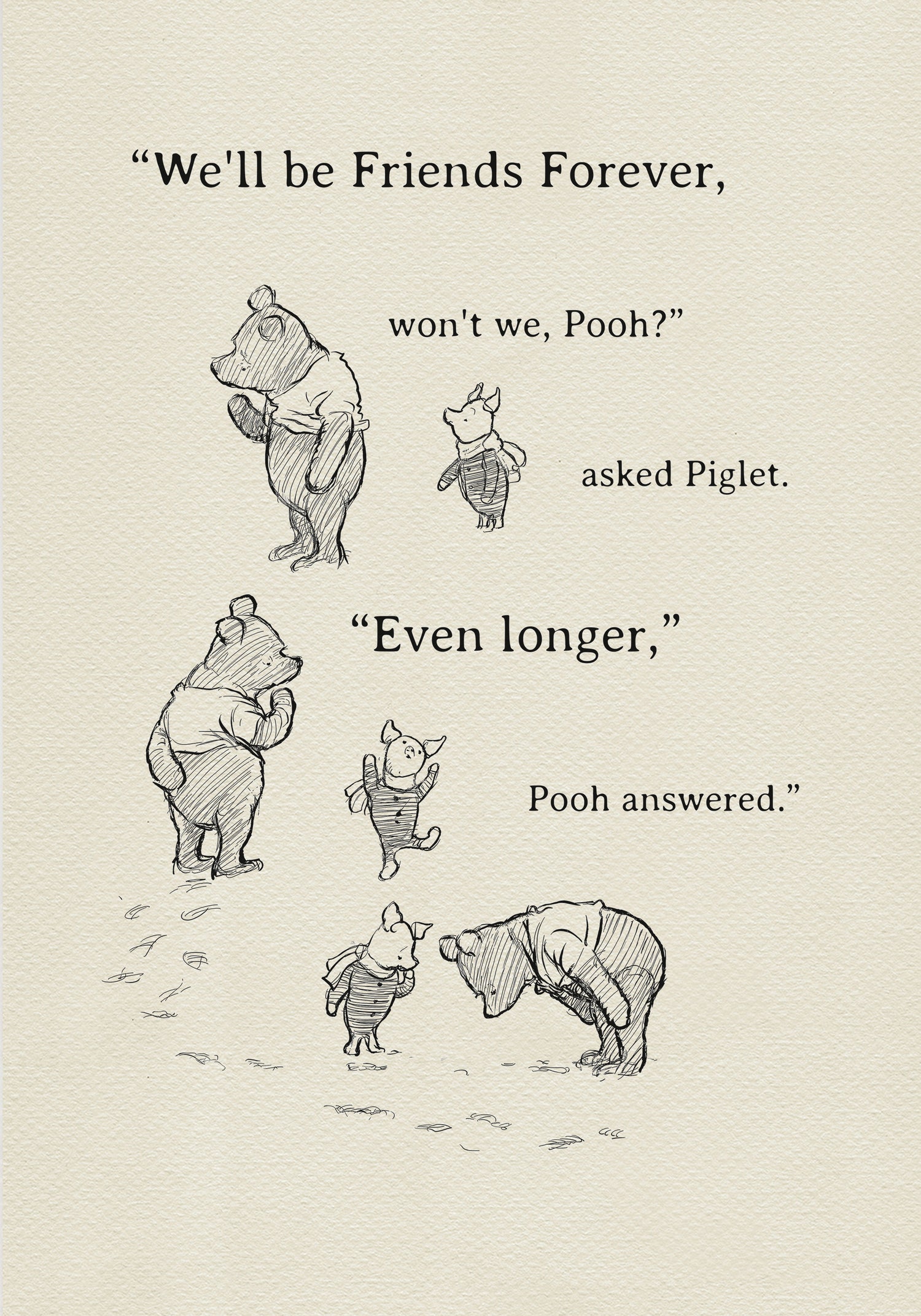 A black and white illustration of Winnie the Pooh and Piglet. The text in the image reads, 'We'll be friends forever, won't we, Pooh? asked Piglet. 'Even longer.' Pooh answered.'