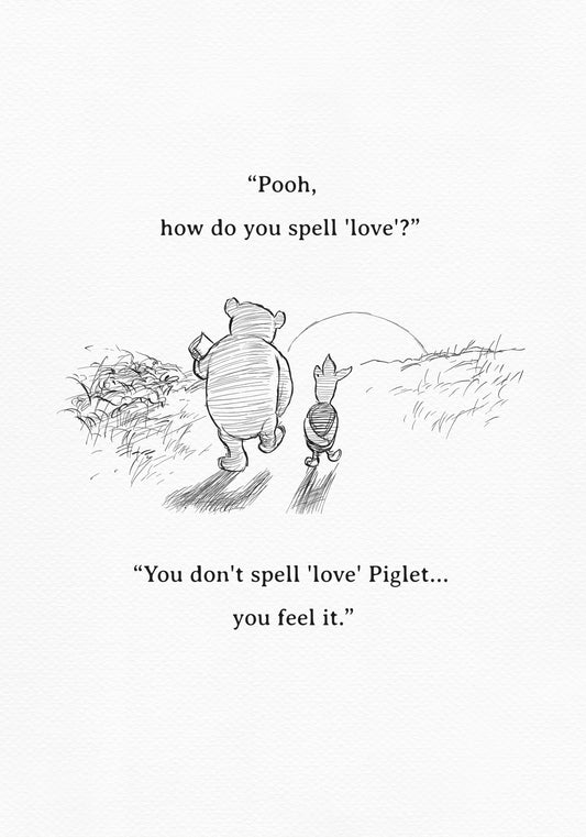 A black and white sketch of Winnie the Pooh and Piglet  walking together against the backdrop of the setting sun. The quote 'Pooh, how do you spell 'love'?'' is above them. The quote 'You don't spell 'love' Piglet... you feel it.' is below them.