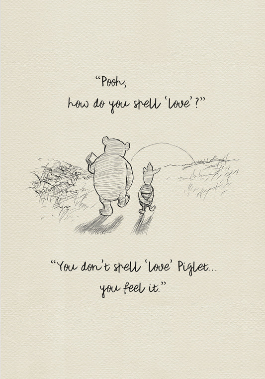 A black and white sketch of Winnie the Pooh and Piglet  walking together against the backdrop of the setting sun. The quote 'Pooh, how do you spell 'love'?'' is above them. The quote 'You don't spell 'love' Piglet... you feel it.' is below them.