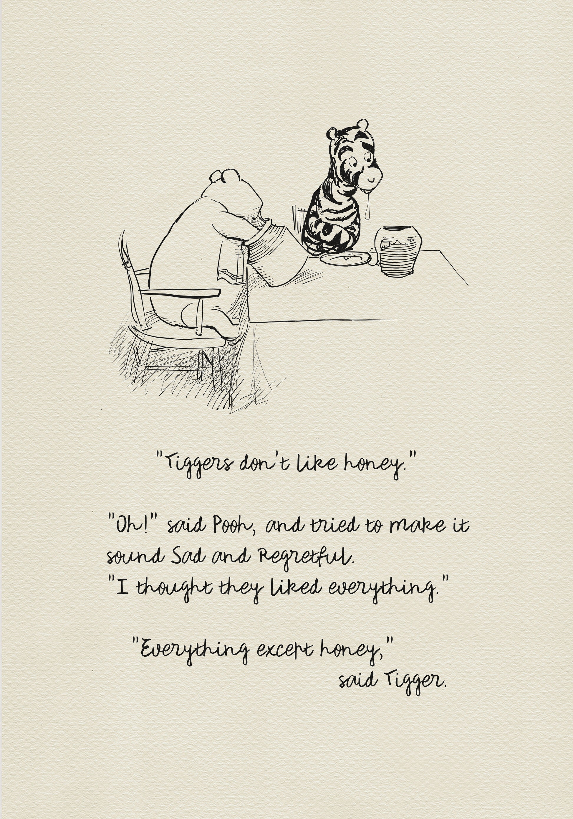 A black-and-white drawing showing Winnie the Pooh and Tigger sitting at a table. There is a jar of honey on the table. Winnie the Pooh is holding another jar of honey in his hand. Below the picture is a quote from the book “The House at Pooh Corner: "Tiggers don't like honey."  "Oh!" said Pooh, and tried to make it sound Sad and Regretful. "I thought they liked everything." "Everything except honey," said Tigger.