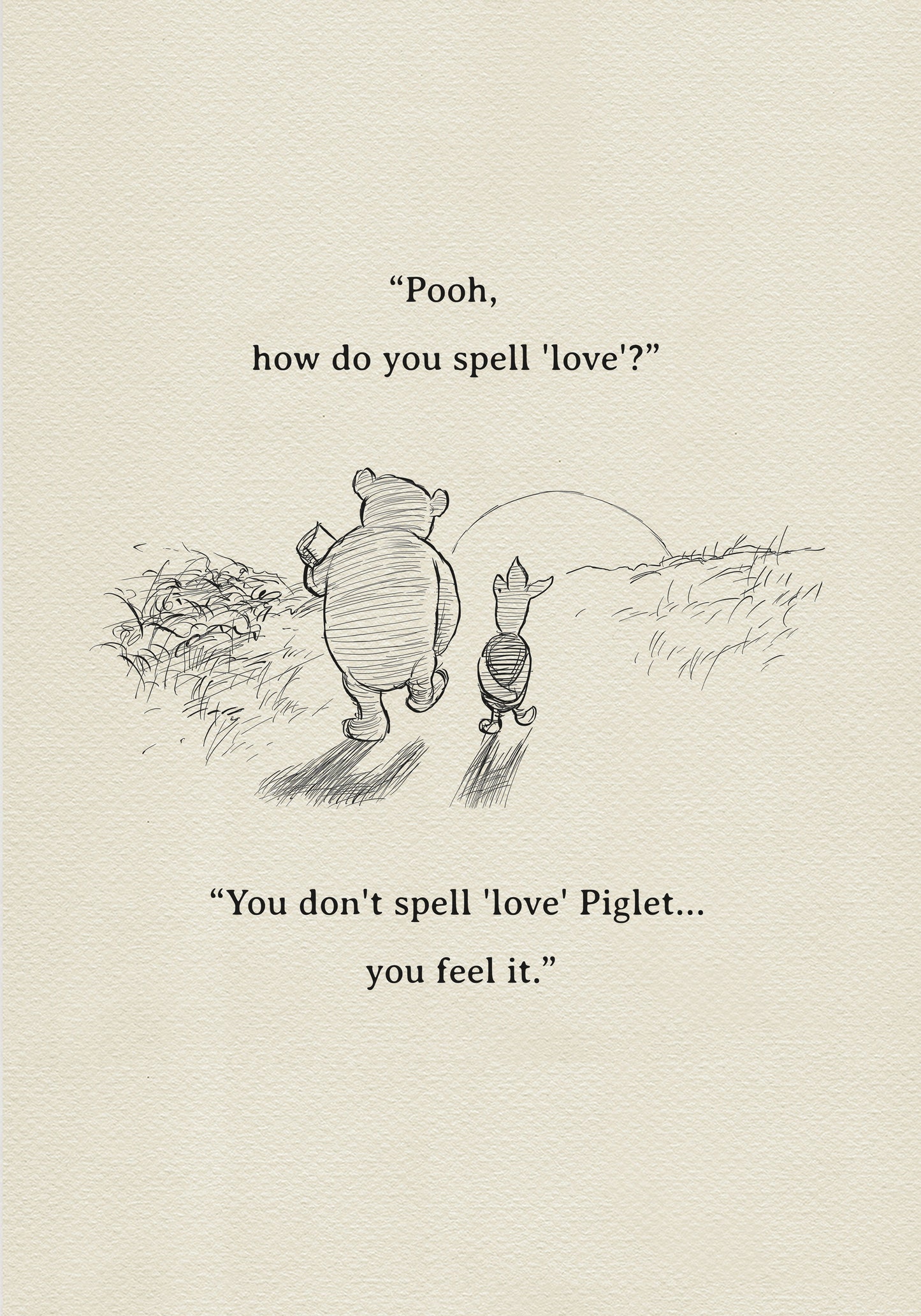 A black and white sketch of Winnie the Pooh and Piglet  walking together against the backdrop of the setting sun. The quote 'Pooh, how do you spell 'love'?'' is above them. The quote 'You don't spell 'love' Piglet... you feel it.' is below them.