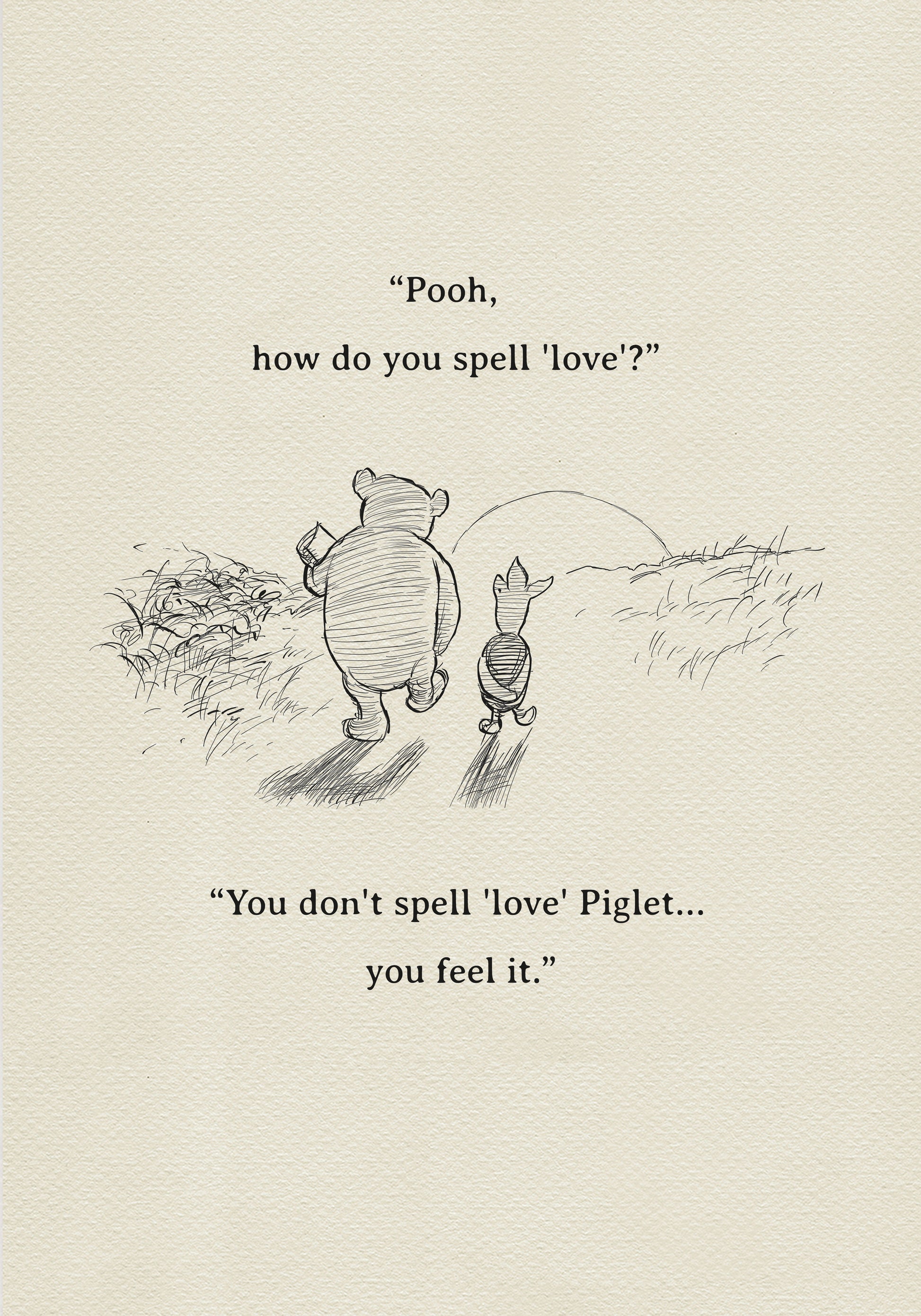 A black and white sketch of Winnie the Pooh and Piglet  walking together against the backdrop of the setting sun. The quote 'Pooh, how do you spell 'love'?'' is above them. The quote 'You don't spell 'love' Piglet... you feel it.' is below them.