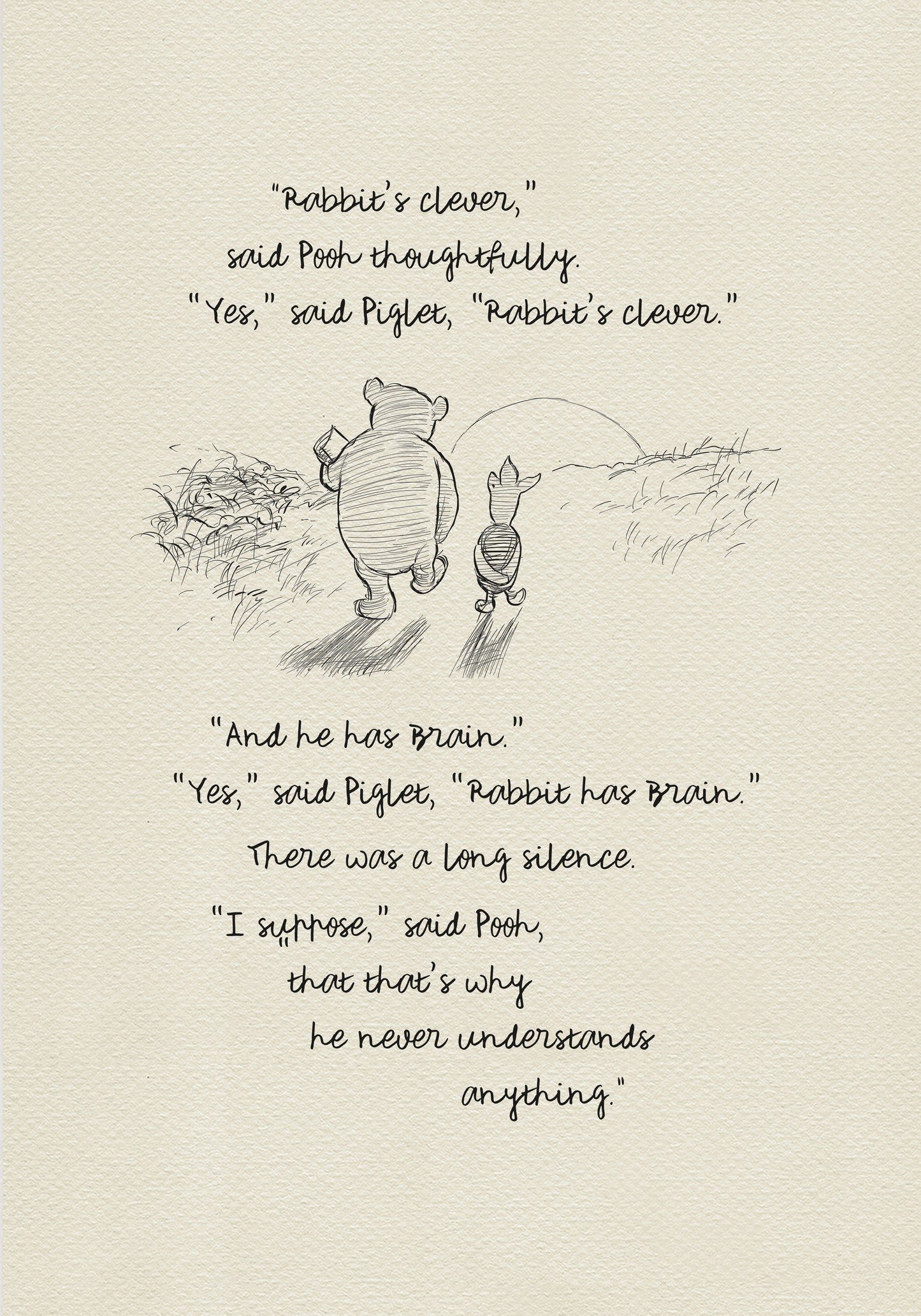 A black and white sketch of Winnie the Pooh and Piglet  walking together against the backdrop of the setting sun. The quote reads: “Rabbit's clever,' said Pooh thoughtfully. 'Yes,' said Piglet, 'Rabbit's clever.' 'And he has Brain.' 'Yes,' said Piglet, 'Rabbit has Brain.'
There was a long silence. 'I suppose,' said Pooh, 'that that's why he never understands anything.” 