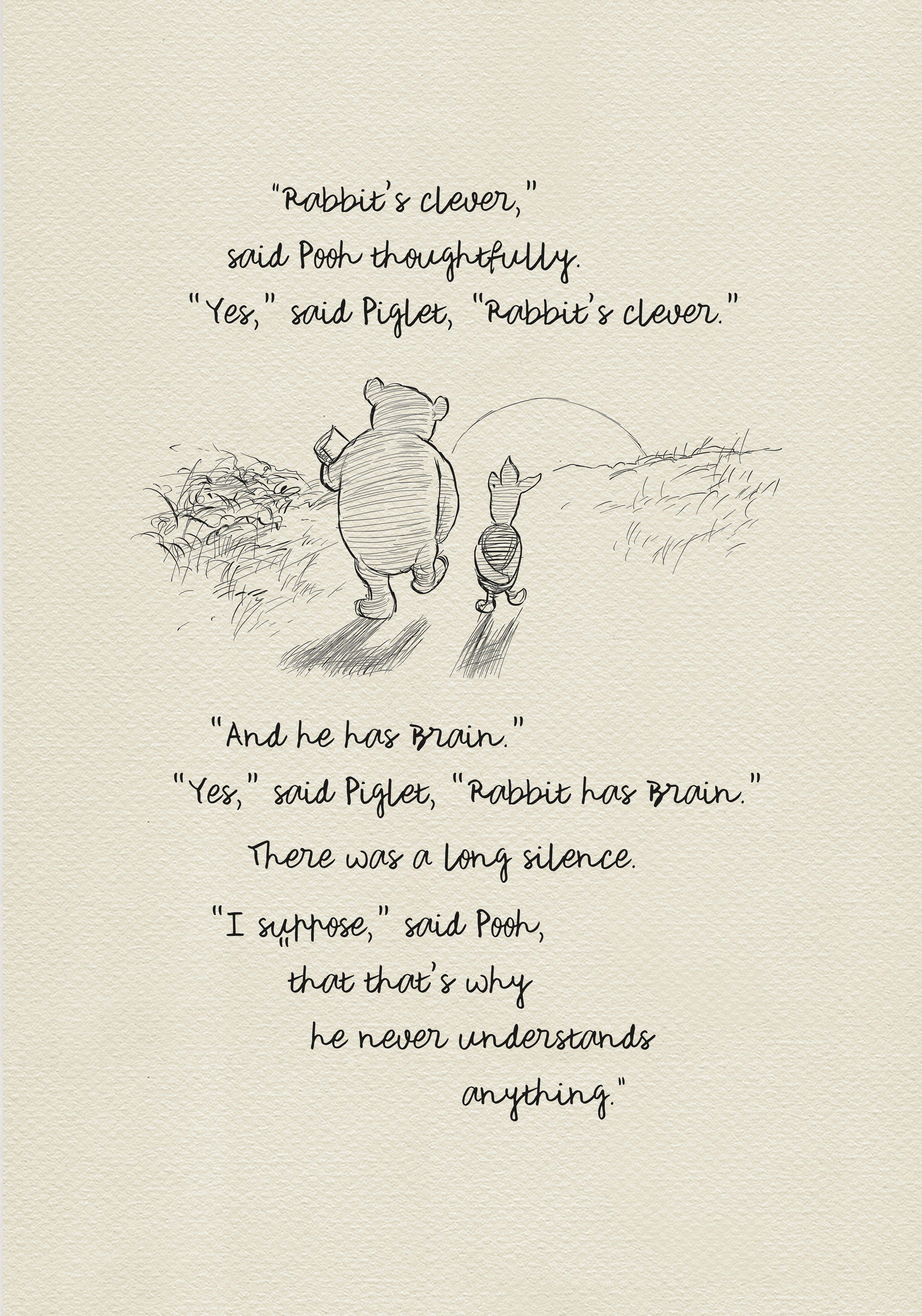 A black and white sketch of Winnie the Pooh and Piglet  walking together against the backdrop of the setting sun. The quote reads: “Rabbit's clever,' said Pooh thoughtfully. 'Yes,' said Piglet, 'Rabbit's clever.' 'And he has Brain.' 'Yes,' said Piglet, 'Rabbit has Brain.'
There was a long silence. 'I suppose,' said Pooh, 'that that's why he never understands anything.” 