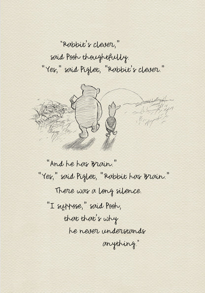 A black and white sketch of Winnie the Pooh and Piglet  walking together against the backdrop of the setting sun. The quote reads: “Rabbit's clever,' said Pooh thoughtfully. 'Yes,' said Piglet, 'Rabbit's clever.' 'And he has Brain.' 'Yes,' said Piglet, 'Rabbit has Brain.'
There was a long silence. 'I suppose,' said Pooh, 'that that's why he never understands anything.” 