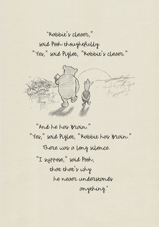 A black and white sketch of Winnie the Pooh and Piglet  walking together against the backdrop of the setting sun. The quote reads: “Rabbit's clever,' said Pooh thoughtfully. 'Yes,' said Piglet, 'Rabbit's clever.' 'And he has Brain.' 'Yes,' said Piglet, 'Rabbit has Brain.'
There was a long silence. 'I suppose,' said Pooh, 'that that's why he never understands anything.” 
