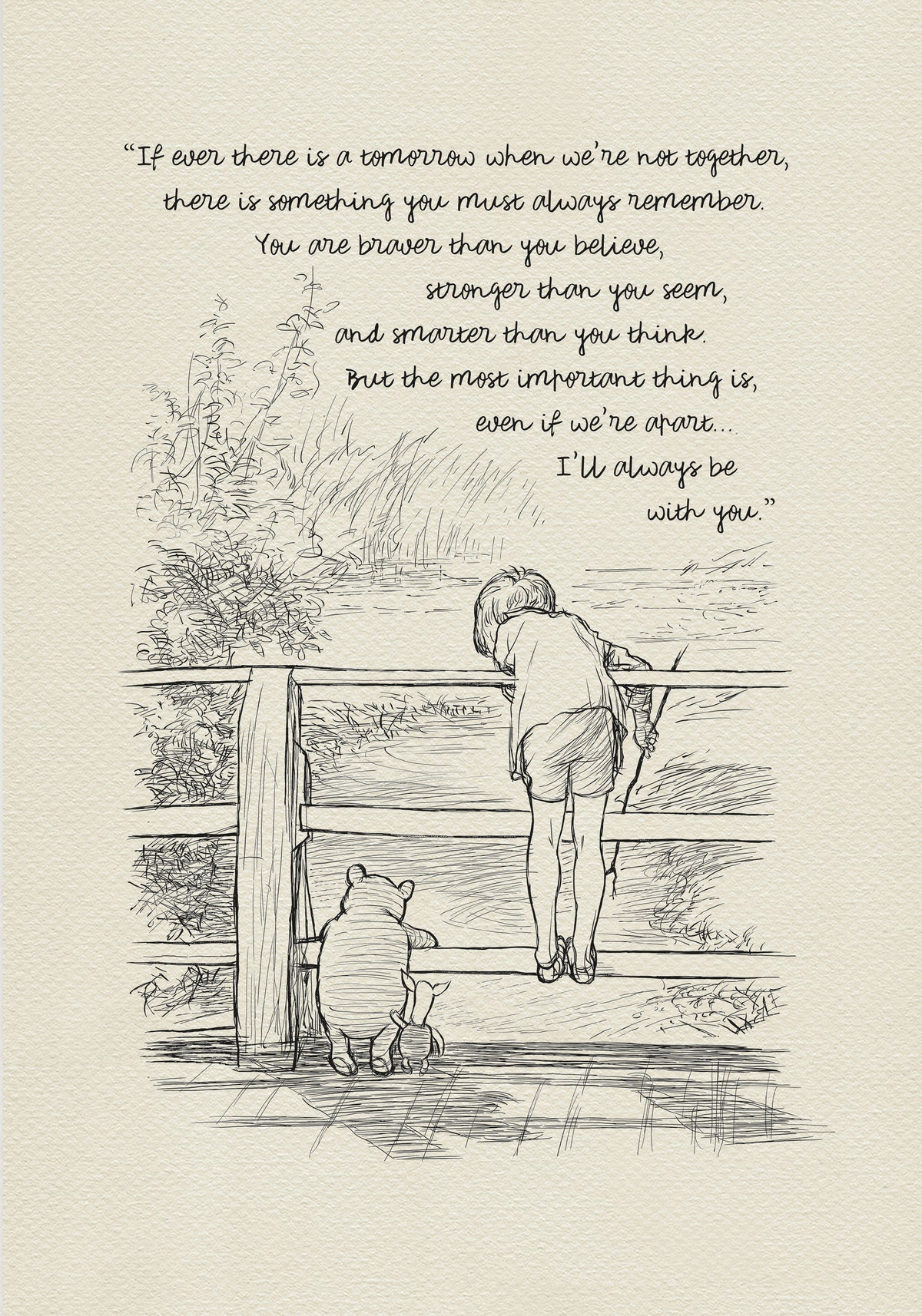 A black-and-white drawing depicting Christopher Robin, Winnie-the-Pooh, and Piglet standing on a wooden bridge. They are probably playing Poohsticks game. A quote is incorporated into the upper part of the drawing:'If ever there is a tomorrow when we're not together... there is something you must always remember. You are braver than you believe, stronger than you seem, and smarter than you think. But the most important thing is, even if we're apart... I'll always be with you.'
