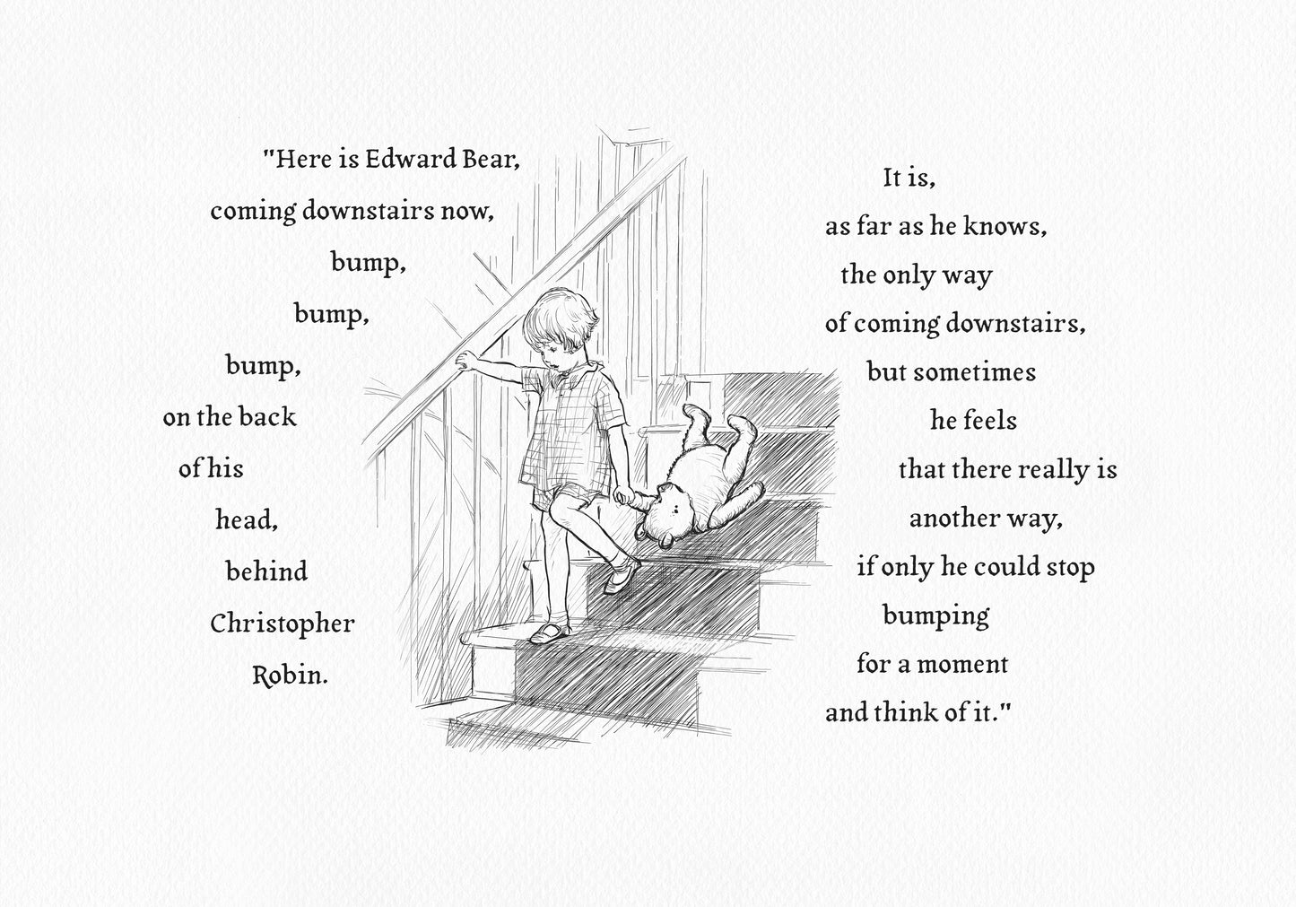 A black-and-white horizontal illustration showing Christopher Robin walking down the stairs. The boy is holding Pooh Bear’s paw in his left hand. 
On both sides of the drawing is text from the book: : Here is Edward Bear, coming downstairs now, bump, bump, bump, on the back of his head, behind Christopher Robin. It is, as far as he knows, the only way of coming downstairs, but sometimes he feels that there really is another way, if only he could stop bumping for a moment and think of it."