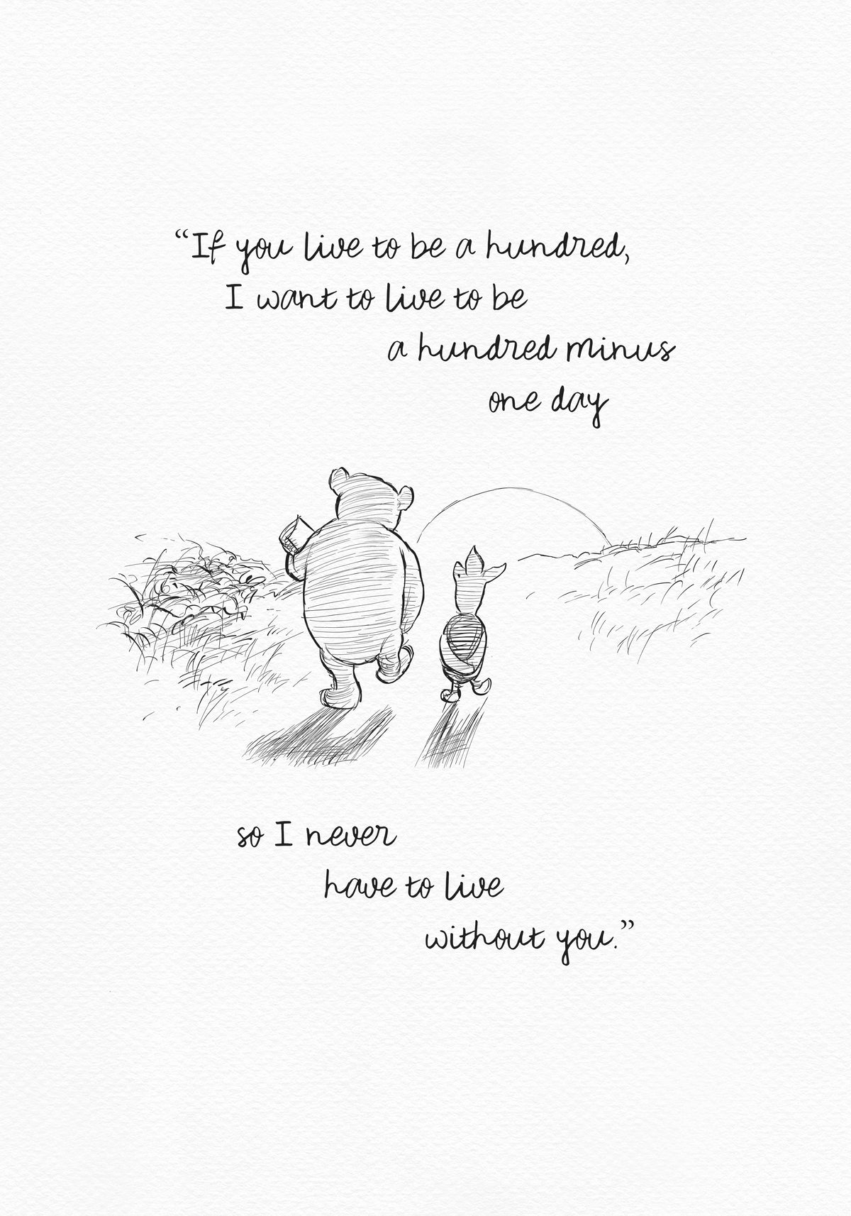 A black and white sketch of Winnie the Pooh and Piglet walking in a field. The quote “If you live to be a hundred, I want to live to be a hundred minus one day" - is above them. The quote "so I never have to live without you.” - is below them.