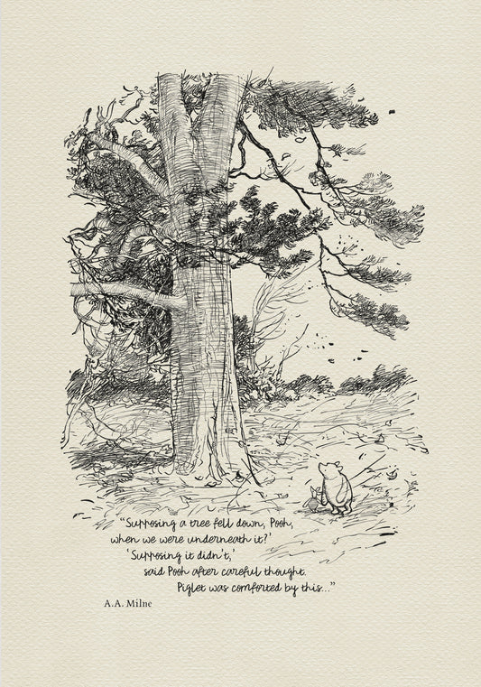 Winnie the Pooh and Piglet - The House at Pooch Corner - illustration from the eighth chapter in which Piglet Does a Very Grand Thing. 
Winnie the Pooh and Piglet are standing under a large tree. A strong wind is blowing around them.
The quote"
"Supposing a tree fell down, Pooh, when we were underneath it?" 
"Supposing it didn't," said Pooh after careful thought.
is written below the characters.