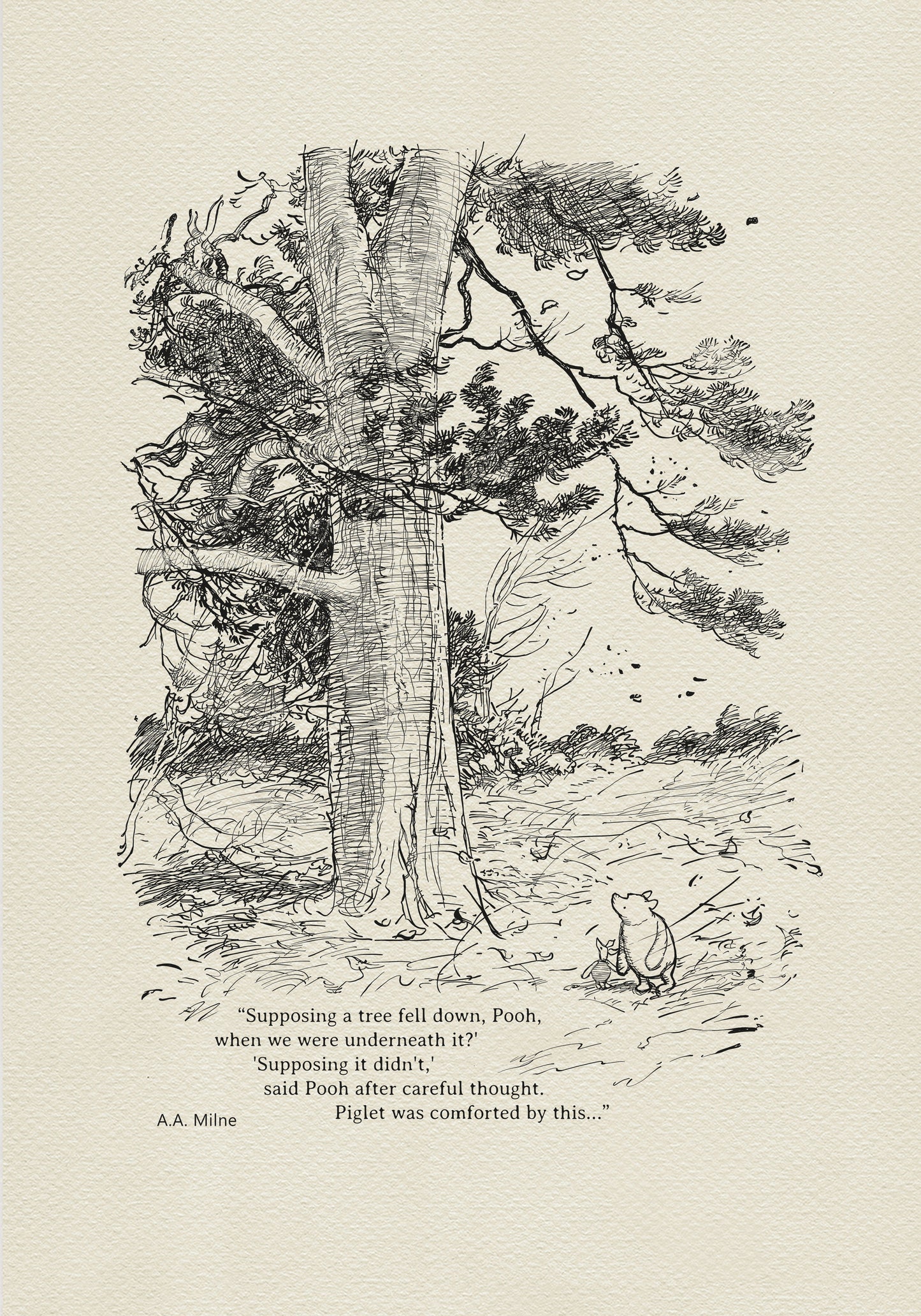 Winnie the Pooh and Piglet - The House at Pooh Corner - illustration from the eighth chapter in which Piglet Does a Very Grand Thing. 
Winnie the Pooh and Piglet are standing under a large tree. A strong wind is blowing around them.
The quote"
"Supposing a tree fell down, Pooh, when we were underneath it?" 
"Supposing it didn't," said Pooh after careful thought.
is written below the characters.