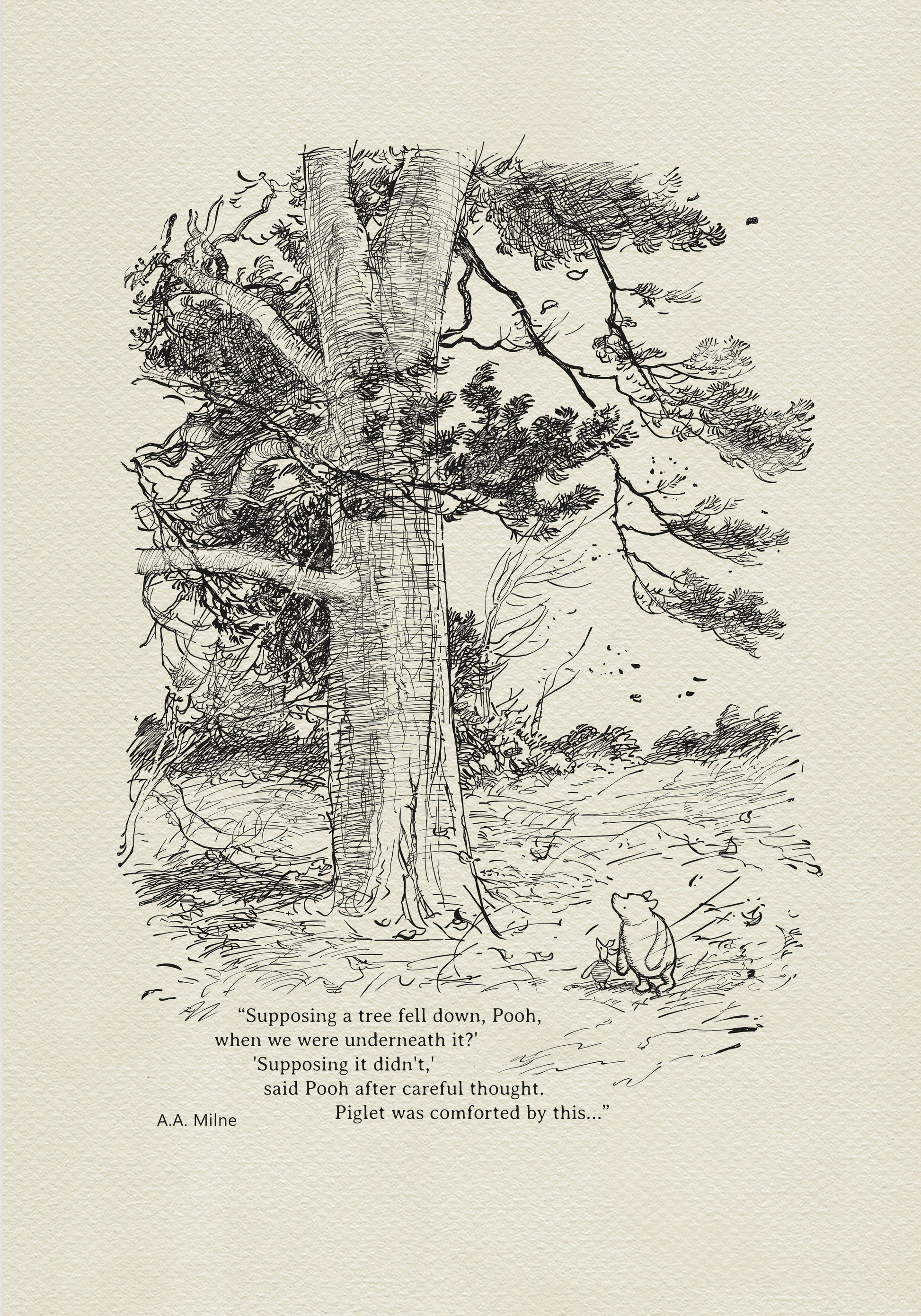 Winnie the Pooh and Piglet - The House at Pooh Corner - illustration from the eighth chapter in which Piglet Does a Very Grand Thing. 
Winnie the Pooh and Piglet are standing under a large tree. A strong wind is blowing around them.
The quote"
"Supposing a tree fell down, Pooh, when we were underneath it?" 
"Supposing it didn't," said Pooh after careful thought.
is written below the characters.