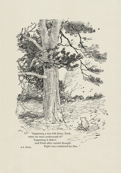 Winnie the Pooh and Piglet - The House at Pooh Corner - illustration from the eighth chapter in which Piglet Does a Very Grand Thing. 
Winnie the Pooh and Piglet are standing under a large tree. A strong wind is blowing around them.
The quote"
"Supposing a tree fell down, Pooh, when we were underneath it?" 
"Supposing it didn't," said Pooh after careful thought.
is written below the characters.