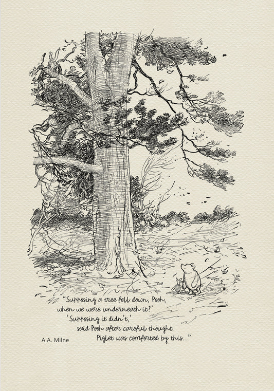 Winnie the Pooh and Piglet - The House at Pooch Corner - illustration from the eighth chapter in which Piglet Does a Very Grand Thing.  Winnie the Pooh and Piglet are standing under a large tree. A strong wind is blowing around them.
The quote""Supposing a tree fell down, Pooh, when we were underneath it?" 
"Supposing it didn't," said Pooh after careful thought" is written below the characters.