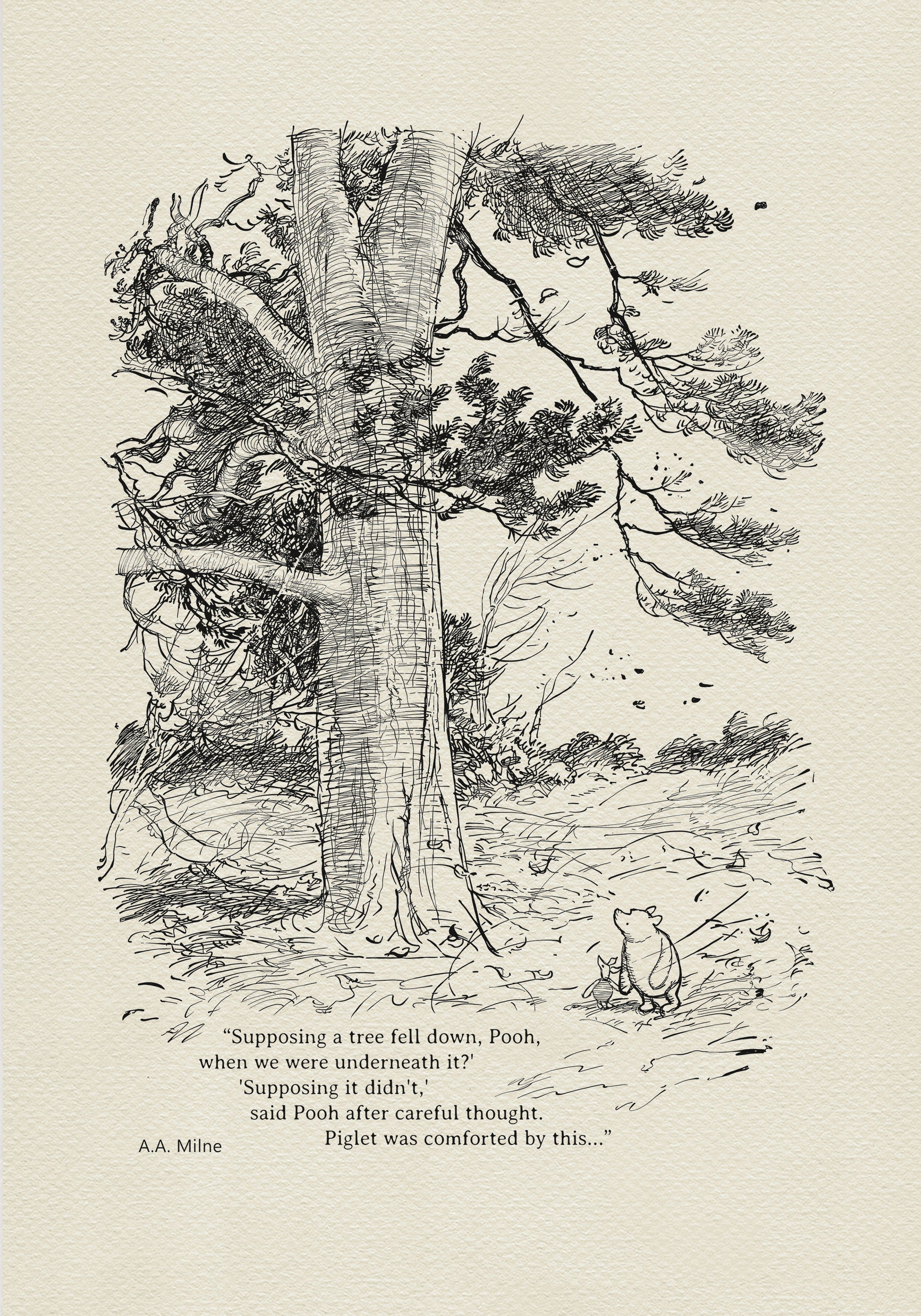 Winnie the Pooh and Piglet - The House at Pooch Corner - illustration from the eighth chapter in which Piglet Does a Very Grand Thing. 
Winnie the Pooh and Piglet are standing under a large tree. A strong wind is blowing around them. The quote"
"Supposing a tree fell down, Pooh, when we were underneath it?" 
"Supposing it didn't," said Pooh after careful thought" is written below the characters.
