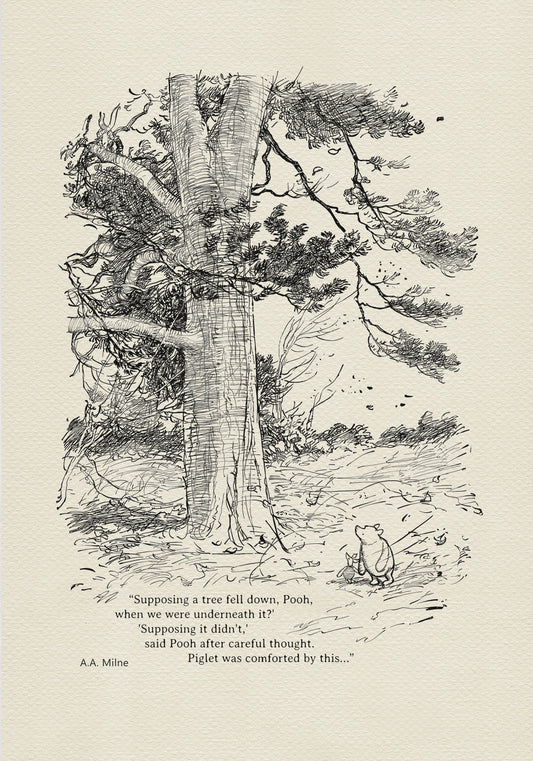 Winnie the Pooh and Piglet - The House at Pooch Corner - illustration from the eighth chapter in which Piglet Does a Very Grand Thing. 
Winnie the Pooh and Piglet are standing under a large tree. A strong wind is blowing around them. The quote"
"Supposing a tree fell down, Pooh, when we were underneath it?" 
"Supposing it didn't," said Pooh after careful thought" is written below the characters.
