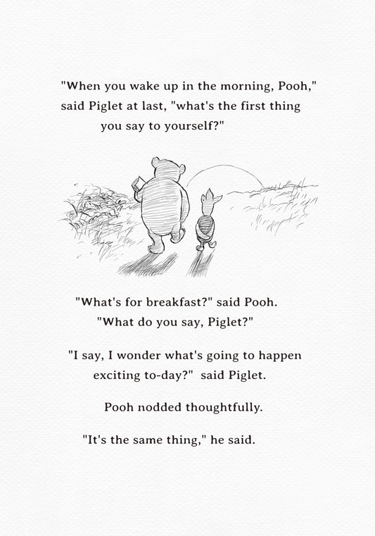 black-and-white print featuring Winnie the Pooh and Piglet  walking together against the backdrop of the setting sun. The quote "When you wake up in the morning, Pooh," said Piglet at last, what's the first thing you say to yourself?" - is above them. The quote "What's for breakfast?" said Pooh. "What do you say, Piglet?" "I say, I wonder what's going to happen exciting to-day?" said Piglet.Pooh nodded thoughtfully."It's the same thing," he said - is below them