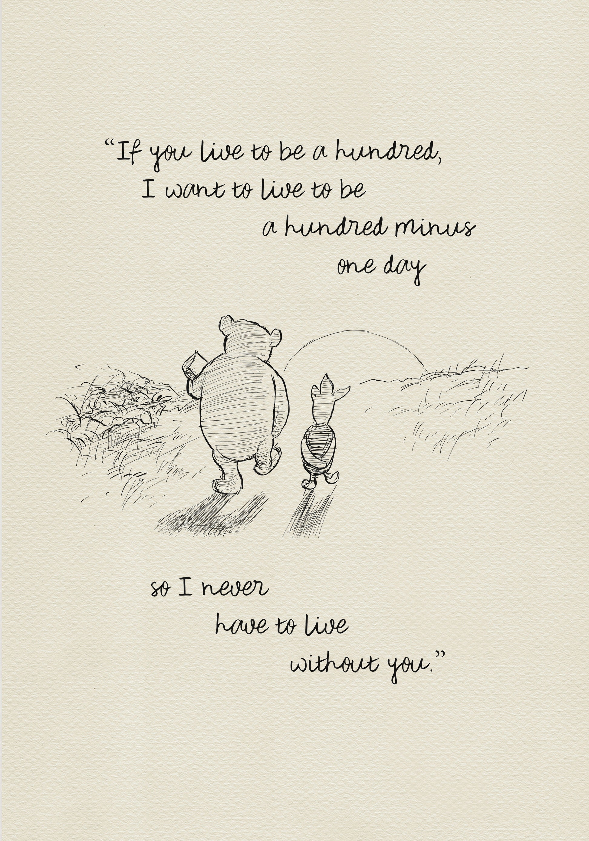 A black and white sketch of Winnie the Pooh and Piglet walking in a field. The quote “If you live to be a hundred, I want to live to be a hundred minus one day" - is above them. The quote "so I never have to live without you.” - is below them.