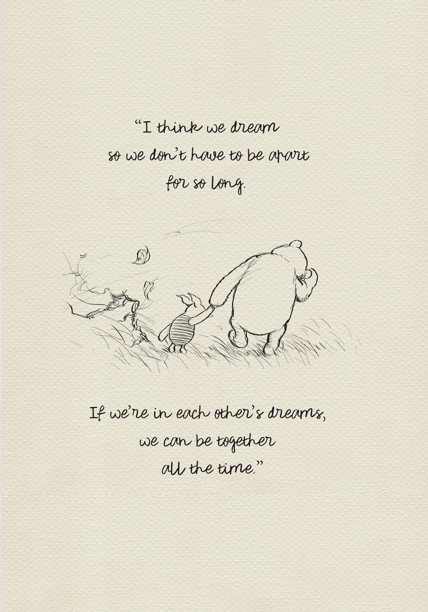 Black and white drawing of Winnie the Pooh and Piglet walking through a field of grass. Leaves are blowing in the wind behind them. The text reads 'I think we dream so we don’t have to be apart for so long. If we’re in each other’s dreams, we can be together all the time.'