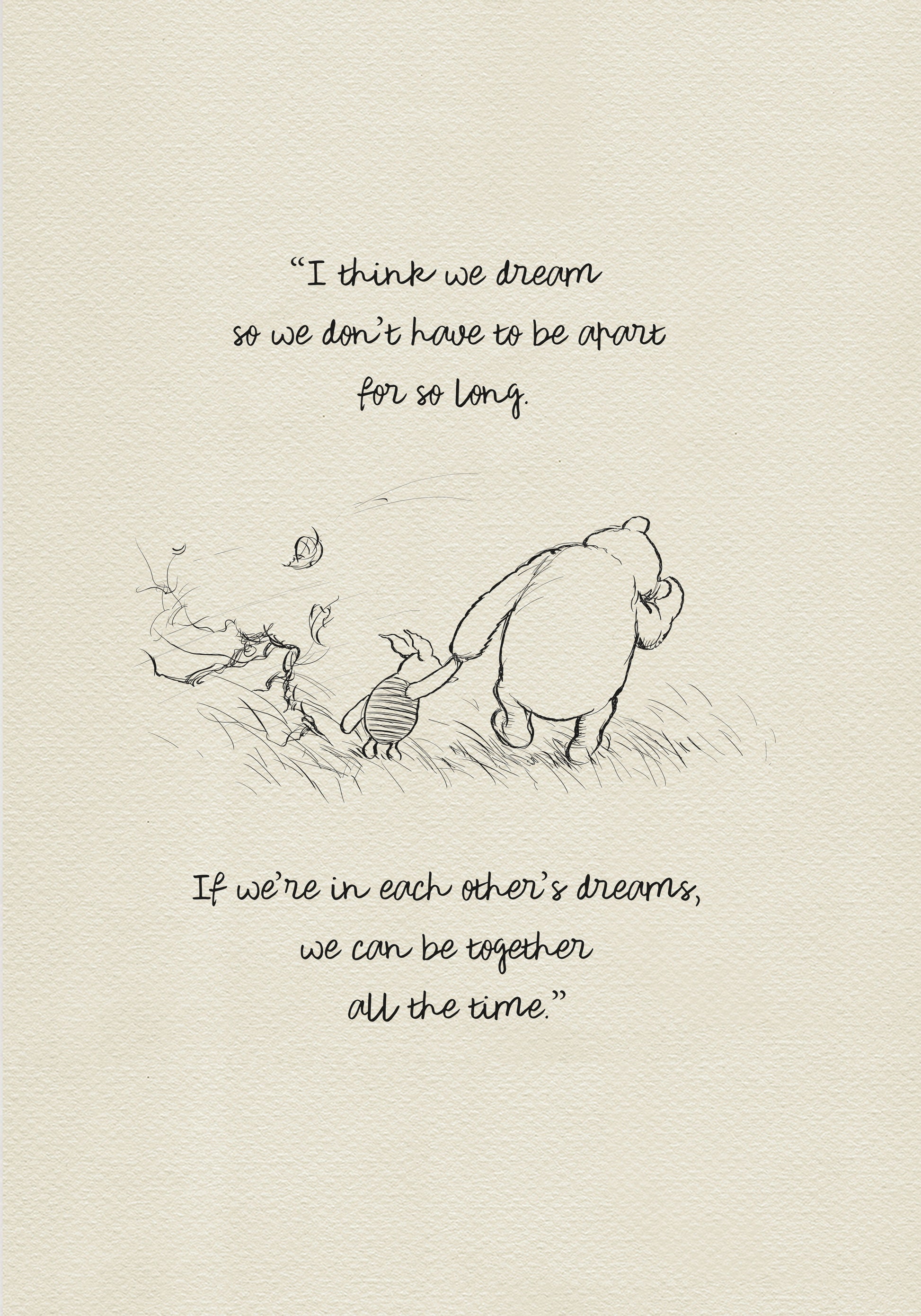 Black and white drawing of Winnie the Pooh and Piglet walking through a field of grass. Leaves are blowing in the wind behind them. The text reads 'I think we dream so we don’t have to be apart for so long. If we’re in each other’s dreams, we can be together all the time.'