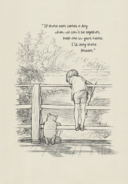 A black and white line drawing of Winnie the Pooh and Piglet standing on a wooden bridge. A boy - Christopher Robin is leaning over the railing of the bridge looking at the water. The quote 'If there ever comes a day when we can't be together, keep me in your heart. I'll stay there forever.' is written above the drawing.