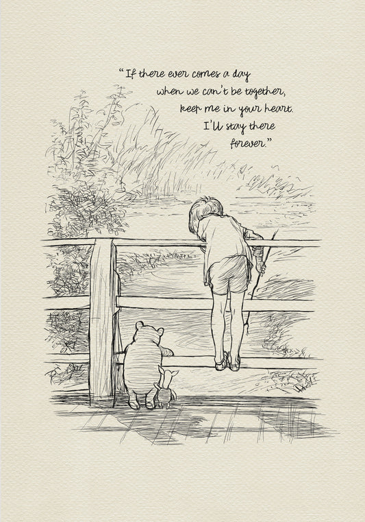 A black and white line drawing of Winnie the Pooh and Piglet standing on a wooden bridge. A boy - Christopher Robin is leaning over the railing of the bridge looking at the water. The quote 'If there ever comes a day when we can't be together, keep me in your heart. I'll stay there forever.' is written above the drawing.